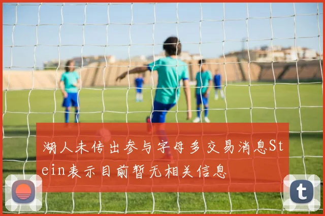 湖人未传出参与字母多交易消息Stein表示目前暂无相关信息