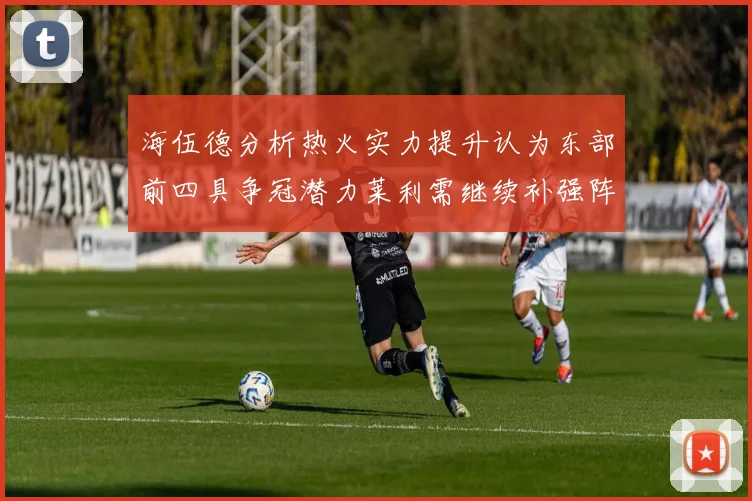 海伍德分析热火实力提升认为东部前四具争冠潜力莱利需继续补强阵容