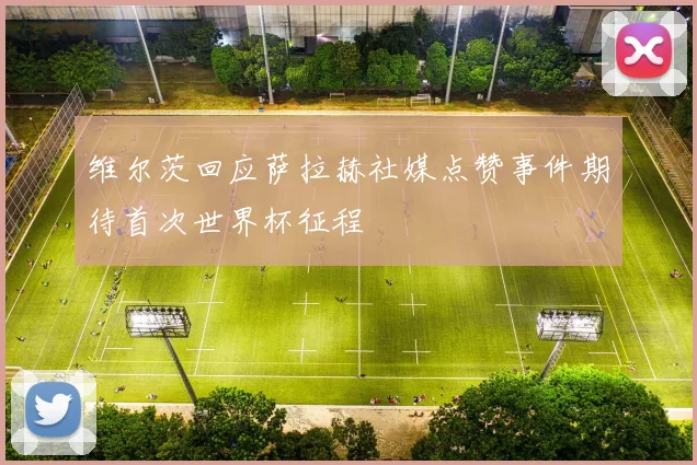 维尔茨回应萨拉赫社媒点赞事件期待首次世界杯征程