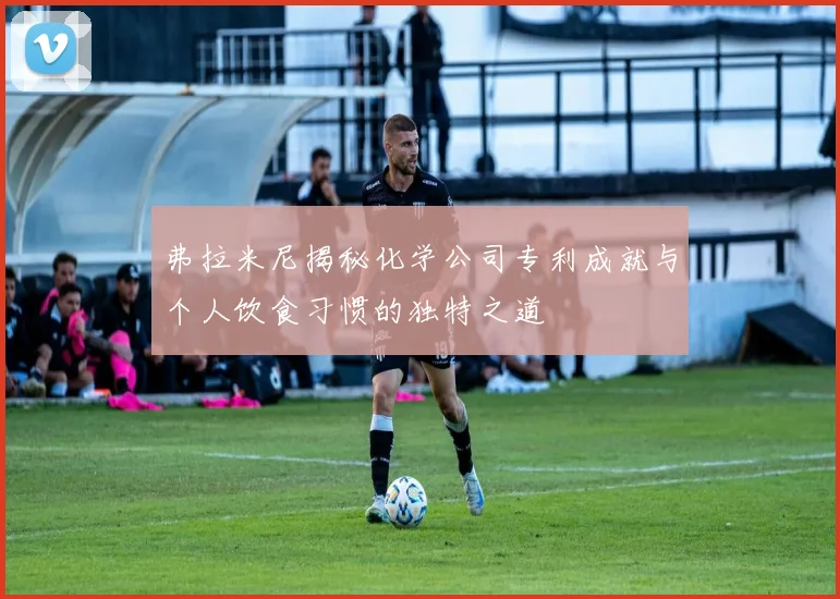 弗拉米尼揭秘化学公司专利成就与个人饮食习惯的独特之道
