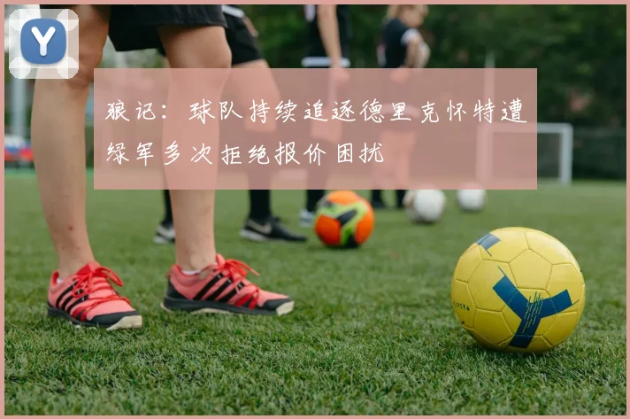 狼记：球队持续追逐德里克怀特遭绿军多次拒绝报价困扰