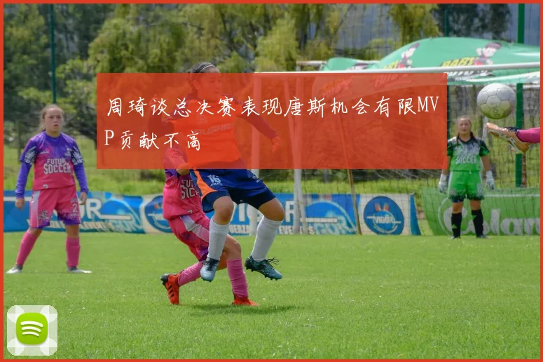 周琦谈总决赛表现唐斯机会有限MVP贡献不高