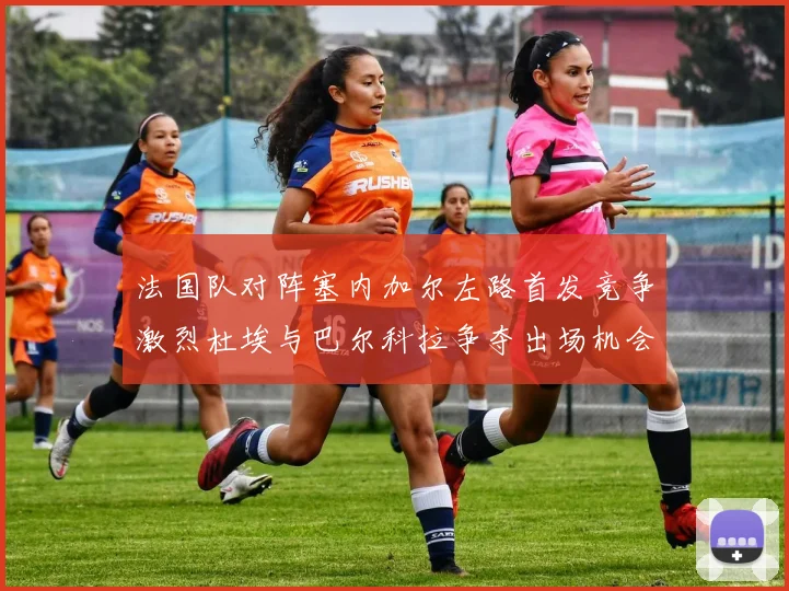 法国队对阵塞内加尔左路首发竞争激烈杜埃与巴尔科拉争夺出场机会