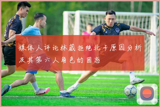 媒体人评论林葳拒绝北卡原因分析及其第六人角色的困惑