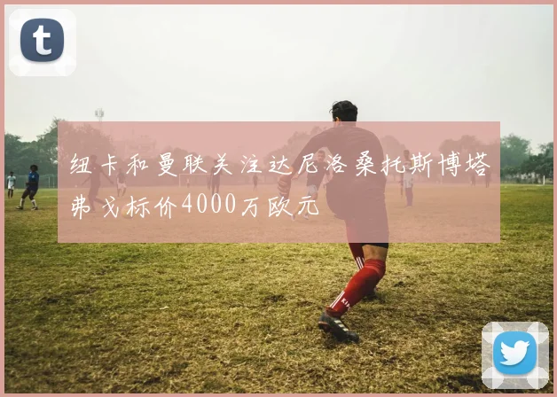 纽卡和曼联关注达尼洛桑托斯博塔弗戈标价4000万欧元