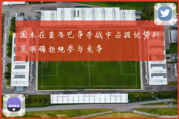 国米在查洛巴争夺战中占据优势科莫明确拒绝参与竞争