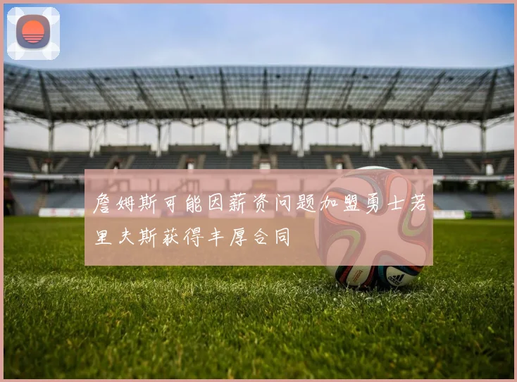 詹姆斯可能因薪资问题加盟勇士若里夫斯获得丰厚合同