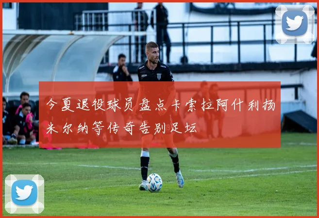 今夏退役球员盘点卡索拉阿什利扬米尔纳等传奇告别足坛
